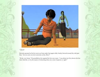 *THUD*

Mercutio groaned as his feet went out from under him again while Ainsley breezed around the rink past
him, “Are you sure you were awesome at this, Merc?”

“Ha ha, very funny.” He grumbled as he regained his feet once more, “I was about two feet shorter the last
time I did this, so it’s all a matter of relearning where my center of gravity is, right?”
 