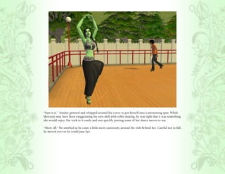 “Sure it is.” Ainsley grinned and whipped around the curve to put herself into a pirouetting spin. While
Mercutio may have been exaggerating his own skill with roller skating, he was right that it was something
she would enjoy. She took to it easily and was quickly putting some of her dance moves to use.

“Show off.” He smirked as he came a little more cautiously around the rink behind her. Careful not to fall,
he moved over so he could pass her.
 