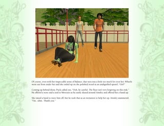 Of course, even with her impeccable sense of balance, that turn was a little too much for even her. Wheels
went out from under her and she ended up on the polished wood in an undignified sprawl, “Oof!”

Coming up behind them, Puck called out, “Ooh, be careful. The floor isn’t very forgiving on this rink.”
He offered a wave and a nod to Mercutio as he easily skated around Ainsley and offered her a hand up.

She raised a hand to wave him off, but he took that as an invitation to help her up. Ainsley stammered,
“I’m.. uhm.. Thank you.”
 