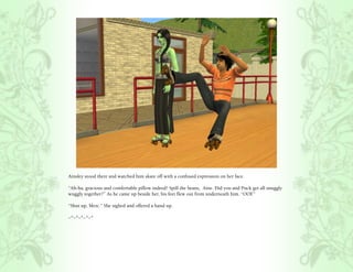 Ainsley stood there and watched him skate off with a confused expression on her face.

“Ah-ha, gracious and comfortable pillow indeed! Spill the beans, Aine. Did you and Puck get all snuggly
wuggly together?” As he came up beside her, his feet flew out from underneath him. “OOF .”

“Shut up, Merc.” She sighed and offered a hand up.

~*~*~*~*~*
 