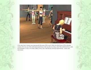 A few days later, Ainsley was enjoying the best part of her week. While she liked most of her refresher
courses, the true joy of her education experience so far was the one dance class they’d allowed her to take
as a freshman. It was a very basic ballet course, but it had all the essential requirements - music and
movement.
 