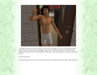 “Yeah right, I’m the one who can’t grow up. You’re the one freaking out over the room being too dark.
Some of us like to sleep without a nightlight, Capp.” Mercutio followed Tybalt out of the room long
enough to bellow after the retreating redhead, “That’s right, Capp. Just walk away. You know what’s good
for you.”

“Nice boxers, Merc.”

He turned towards the new voice and instantly the frown was replaced with a sly smile, “How you doin’?”
 