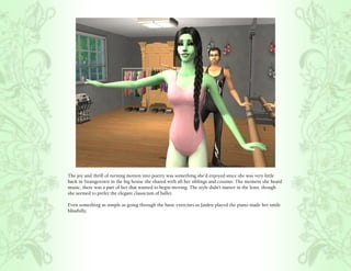 The joy and thrill of turning motion into poetry was something she’d enjoyed since she was very little
back in Strangetown in the big house she shared with all her siblings and cousins. The moment she heard
music, there was a part of her that wanted to begin moving. The style didn’t matter in the least, though
she seemed to prefer the elegant classicism of ballet.

Even something as simple as going through the basic exercises as Jaiden played the piano made her smile
blissfully.
 