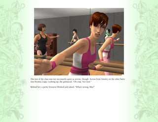 The rest of the class was not necessarily quite so serene, though. Across from Ainsley on the other barre
was Hermia Capp. Looking up, she grimaced, “Oh crap. Not now.”

Behind her, a perky brunette blinked and asked, “What’s wrong, Mia?”
 