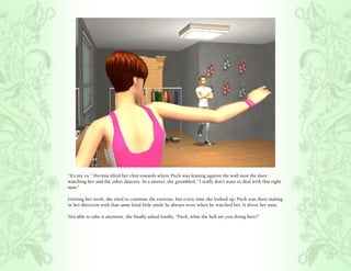 “It’s my ex.” Hermia tilted her chin towards where Puck was leaning against the wall near the door
watching her and the other dancers. In a mutter, she grumbled, “I really don’t want to deal with this right
now.”

Gritting her teeth, she tried to continue the exercise, but every time she looked up, Puck was there staring
in her direction with that same fond little smile he always wore when he watched her. It drove her nuts.

Not able to take it anymore, she finally asked loudly, “Puck, what the hell are you doing here?”
 