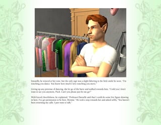 Inwardly, he winced at her tone, but the only sign was a slight faltering in the little smile he wore, “I’m
watching you dance. You know how much I love watching you move.”

Giving up any pretense of dancing, she let go of the barre and walked towards him, “I told you I don’t
want to see you anymore, Puck. Can’t you please just let me go?”

With forced cheerfulness, he explained, “Professor Darnelle said that I could do some live figure drawing
in here. I’ve got permission to be here, Hermia.” He took a step towards her and asked softly, “You haven’t
been returning my calls. I just want to talk.”
 