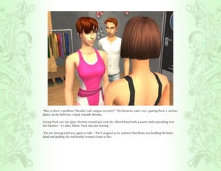 “Mia, is there a problem? Should I call campus security?” The brunette came over, sparing Puck a curious
glance as she held out a hand towards Hermia.

Giving Puck one last glare, Hermia turned and took the offered hand with a warm smile spreading over
her features, “It’s okay, Mona. Puck was just leaving.”

“I’m not leaving until you agree to talk..” Puck stopped as he realized that Mona was holding Hermia’s
hand and pulling the red headed woman closer to her.
 