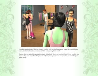 Giving up any pretense of dancing, Ainsley watched with horrified fascination. It was like a painful train
wreck. Under her breath she murmured, “Why is she doing this to him?”

The guy dancing behind her gave a little shake of his head, “Don’t get involved, Aine. It’s not worth it. Just
because they want to air their dirty laundry in front of everyone doesn’t mean we all have to sniff it. Just
ignore them.”
 