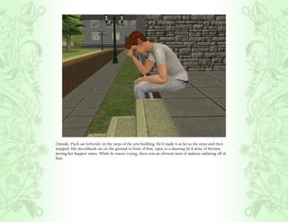 Outside, Puck sat forlornly on the steps of the arts building. He’d made it as far as the steps and then
stopped. His sketchbook sat on the ground in front of him, open to a drawing he’d done of Hermia
during her happier times. While he wasn’t crying, there was an obvious aura of sadness radiating off of
him.
 