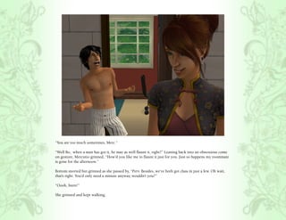 “You are too much sometimes, Merc.”

“Well Bo, when a man has got it, he may as well flaunt it, right?” Leaning back into an obnoxious come
on gesture, Mercutio grinned, “How’d you like me to flaunt it just for you. Just so happens my roommate
is gone for the afternoon.”

Bottom snorted but grinned as she passed by, “Perv. Besides, we’ve both got class in just a few. Oh wait,
that’s right. You’d only need a minute anyway, wouldn’t you?”

“Oooh, burn!”

She grinned and kept walking.
 