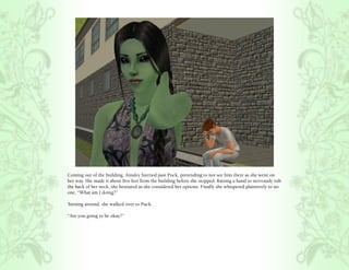 Coming out of the building, Ainsley hurried past Puck, pretending to not see him there as she went on
her way. She made it about five feet from the building before she stopped. Raising a hand to nervously rub
the back of her neck, she hesitated as she considered her options. Finally she whispered plaintively to no
one, “What am I doing?”

Turning around, she walked over to Puck.

“Are you going to be okay?”
 
