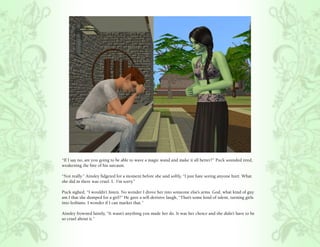 “If I say no, are you going to be able to wave a magic wand and make it all better?” Puck sounded tired,
weakening the bite of his sarcasm.

“Not really.” Ainsley fidgeted for a moment before she said softly, “I just hate seeing anyone hurt. What
she did in there was cruel. I.. I’m sorry.”

Puck sighed, “I wouldn’t listen. No wonder I drove her into someone else’s arms. God, what kind of guy
am I that she dumped for a girl?” He gave a self-derisive laugh, “That’s some kind of talent, turning girls
into lesbians. I wonder if I can market that.”

Ainsley frowned faintly, “It wasn’t anything you made her do. It was her choice and she didn’t have to be
so cruel about it.”
 