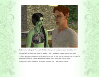 Puck stood up and sighed, “No, maybe she didn’t, but it got the point across pretty clear, didn’t it?”

Stepping back nervously as he stood, she nodded, “Well, I just wanted to make sure you were okay.”

“Thanks.” Reaching a hand up to rub the bridge of his nose, he said, “Hey, do you want to go get coffee or
something? I feel I owe you that at least for as much as you’ve had to deal with my drama.”

Giving a quick shake of her head, she turned, “No thank you. I.. I’m going to go now.”
 