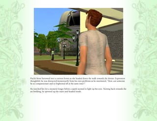 Puck’s brow furrowed into a curious frown as she headed down the walk towards the dorms. Expression
thoughtful, he was distracted momentarily from his own problems as he murmured, “How can someone
be so compassionate and so frightened all at the same time?”

He watched her for a moment longer before a spark seemed to light up his eyes. Turning back towards the
art building, he sprinted up the stairs and headed inside.
 
