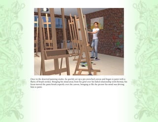 Once in the deserted painting studio, he quickly set up a pre-stretched canvas and began to paint with a
flurry of brush strokes. Bringing his mind away from his grief over his failed relationship with Hermia, his
focus moved the paint brush expertly over the canvas, bringing to life the picture his mind was driving
him to paint.
 