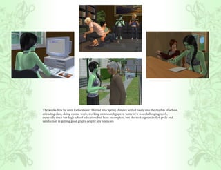 The weeks flew by until Fall semester blurred into Spring. Ainsley settled easily into the rhythm of school,
attending class, doing course work, working on research papers. Some of it was challenging work,
especially since her high school education had been incomplete, but she took a great deal of pride and
satisfaction in getting good grades despite any obstacles.
 