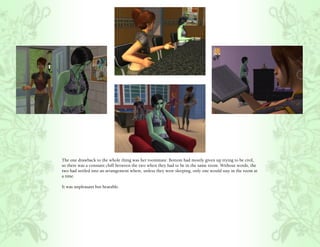 The one drawback to the whole thing was her roommate. Bottom had mostly given up trying to be civil,
so there was a constant chill between the two when they had to be in the same room. Without words, the
two had settled into an arrangement where, unless they were sleeping, only one would stay in the room at
a time.

It was unpleasant but bearable.
 