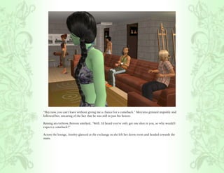 “Hey now, you can’t leave without giving me a chance for a comeback.” Mercutio grinned impishly and
followed her, uncaring of the fact that he was still in just his boxers.

Raising an eyebrow, Bottom smirked, “Well, I’d heard you’ve only got one shot in you, so why would I
expect a comeback?”

Across the lounge, Ainsley glanced at the exchange as she left her dorm room and headed towards the
stairs.
 
