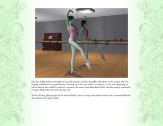 One late night midway through the second semester, Ainsley found herself alone in the studio. She was
hoping to audition for a performance coming up at the end of the school year, so she was squeezing as
much time as she could for practice. As usual, the music had taken hold of her and she simply continued
to dance long after everyone else had left.

When the long playing tape in the stereo finally came to a stop, she realized what time it was and that she
was alone in an empty studio.
 