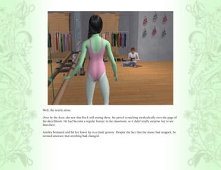 Well, the nearly alone.

Over by the door, she saw that Puck still sitting there, his pencil scratching methodically over the page of
his sketchbook. He had become a regular feature in the classroom, so it didn’t really surprise her to see
him there.

Ainsley hesitated and bit her lower lip in a timid gesture. Despite the fact that the music had stopped, he
seemed unaware that anything had changed.
 
