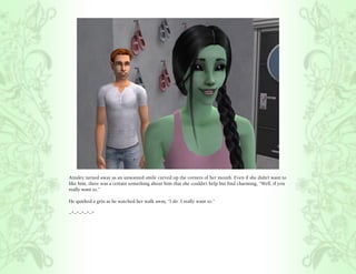 Ainsley turned away as an unwanted smile curved up the corners of her mouth. Even if she didn’t want to
like him, there was a certain something about him that she couldn’t help but find charming, “Well, if you
really want to.”

He quirked a grin as he watched her walk away, “I do. I really want to.”

~*~*~*~*~*
 