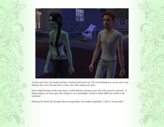 A short time later, the studio had been cleaned and locked up. The arts building was vacant and it was
obvious they were the last ones to leave since the campus was quiet.

Puck walked beside Ainsley, but kept a careful distance between since she still seemed so skittish, “It
always amazes me how quiet the campus is on a weeknight. It’s like a whole different world on the
weekend.”

Ducking her head, she thought about staying silent, but finally responded, “I like it. It’s peaceful.”
 