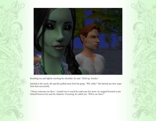 Reaching out and lightly touching her shoulder, he said, “Hold up, Ainsley.”

Startled at the touch, she quickly pulled away from his grasp, “Wh..what?” She backed up a few steps
from him uncertainly

“There’s someone out there.” Careful not to touch her and scare her more, he stepped forward to put
himself between her and the shadows. Frowning, he called out, “Who’s out there?”
 