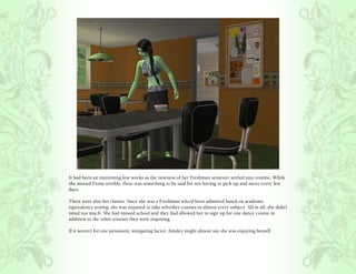 It had been an interesting few weeks as the newness of her Freshman semester settled into routine. While
she missed Fiona terribly, there was something to be said for not having to pick up and move every few
days.

There were also her classes. Since she was a Freshman who’d been admitted based on academic
equivalency testing, she was required to take refresher courses in almost every subject. All in all, she didn’t
mind too much. She had missed school and they had allowed her to sign up for one dance course in
addition to the other courses they were requiring.

If it weren’t for one persistent, mitigating factor, Ainsley might almost say she was enjoying herself.
 