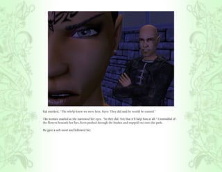 Kal smirked, “The whelp knew we were here, Kern. They did said he would be trained.”

The woman snarled as she narrowed her eyes, “So they did. Not that it’ll help him at all.” Unmindful of
the flowers beneath her feet, Kern pushed through the bushes and stepped out onto the path.

He gave a soft snort and followed her.
 