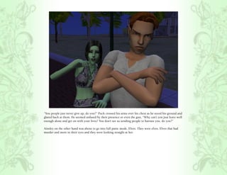 “You people just never give up, do you?” Puck crossed his arms over his chest as he stood his ground and
glared back at them. He seemed unfased by their presence or even the gun, “Why can’t you just leave well
enough alone and get on with your lives? You don’t see us sending people to harrass you, do you?”

Ainsley on the other hand was about to go into full panic mode. Elves. They were elves. Elves that had
murder and more in their eyes and they were looking straight at her.
 