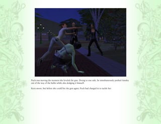Puck was moving the moment she leveled the gun. Diving to one side, he simultaneously pushed Ainsley
out of the way of the bullet while also dodging it himself.

Kern swore, but before she could fire the gun again, Puck had charged in to tackle her.
 