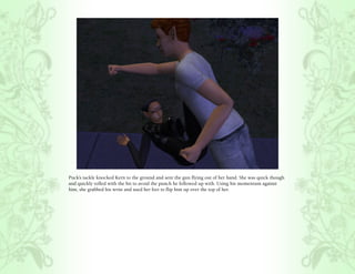 Puck’s tackle knocked Kern to the ground and sent the gun flying out of her hand. She was quick though
and quickly rolled with the hit to avoid the punch he followed up with. Using his momentum against
him, she grabbed his wrist and used her feet to flip him up over the top of her.
 