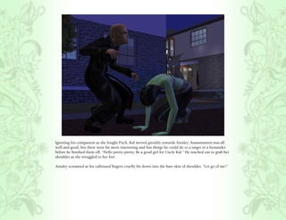 Ignoring his companion as she fought Puck, Kal moved greedily towards Ainsley. Assassination was all
well and good, but there were far more interesting and fun things he could do to a target or a bystander
before he finished them off, “Hello pretty-pretty. Be a good girl for Uncle Kal.” He reached out to grab her
shoulder as she struggled to her feet.

Ainsley screamed as his calloused fingers cruelly bit down into the bare skin of shoulder, “Let go of me!”
 