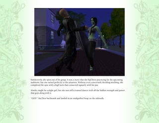 Instinctively, she spun out of his grasp. It was a move that she had been practicing for the upcoming
auditions, but one suited perfectly to the situation. Without even consciously deciding anything, she
completed the spin with a high kick that connected squarely with his jaw.

Ainsley might be a slight girl, but she was still a trained dancer with all the hidden strength and power
that goes along with it.

“OOF!” Kal flew backwards and landed in an undignified heap on the sidewalk.
 