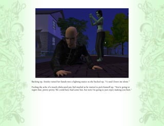 Backing up, Ainsley raised her hands into a fighting stance as she backed up, “I s.said l.leave me alone.”

Feeling the ache of a nearly dislocated jaw, Kal snarled as he started to pick himself up, “You’re going to
regret that, pretty-pretty. We could have had some fun, but now I’m going to just enjoy making you hurt.”
 