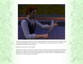 “I know far more than you think, Gossamer.” Puck tightened his hold on the blade as he held up a finger,
“You may think half-breeds are useless, but my mother taught us everything she knew. Everything.
Including the significance of these blades.”

Oberon’s eyes narrowed, “She wouldn’t.”

“She would.” Puck’s eyes narrowed, intensely focused on Oberon as he spoke solemnly and ritualistically,
“Blood has been spilled. An innocent has been murdered with blood spilled on untainted ground. For
blood you have taken, a debt is owed. For anguish you have caused, a debt is owed. Blade meets blade
until honor is restored. Blood will be spilled.”
 