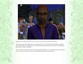 Oberon’s eyes widened in shock, “You.. you can’t. You don’t know what you’re doing.”

Puck’s expression was deadly serious as he responded, “I know exactly what I’m doing. I’ve said the
Invocation of Blood. You fight me or you forfeit everything. You’ll become an exile to everything you
know and can never come back.”

“But..” Oberon sputtered as he tried to deny what Puck had done, “You don’t know what you’ve done.
Even if you win, you’ll lose. There’s no escaping the payment for the invocation.”
 