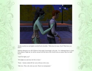 Ainsley reached out and lightly touched Puck’s shoulder, “What does he mean, Puck? What have you
done?”

Without taking his eyes off of Oberon, Puck spoke reassuringly to his wife, “I’ve challenged him to a duel.
If he refuses to fight me, he will be outcast by all the laws of the North Forest no matter that I’m a half-
breed.”

“And if he fights you?”

“If he fights me and wins, he’s free to leave.”

“Puck..” Ainsley trailed off, her worry obvious in her voice.

“Shh, love. This is the only way now. There’s no turning back.”
 