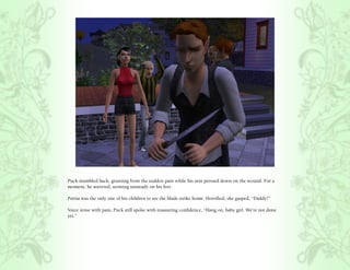 Puck stumbled back, grunting from the sudden pain while his arm pressed down on the wound. For a
moment, he wavered, seeming unsteady on his feet.

Portia was the only one of his children to see the blade strike home. Horrified, she gasped, “Daddy?”

Voice tense with pain, Puck still spoke with reassuring confidence, “Hang on, baby girl. We’re not done
yet.”
 