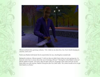 Oberon smirked with a growing cockiness, “Oh, I think we are done here, boy. You’re barely keeping on
your feet, aren’t you?”

Puck’s eyes flashed with hatred, but he stayed where he was, clutching his wounded side.

Raising his eyebrows, Oberon taunted, “I told you that you didn’t know what you were getting into. At
least you won’t have to worry about the cost of winning, will you?” Waving the wicked blade in front of
him he smiled viciously, “Of course, after I’m done with you, I’m going to slice open each one of your
brats while your wife watches. Maybe I’ll keep her alive for a little while. The council would so love to get
their hands on a Doran.”
 