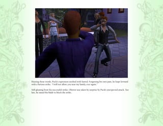 Hearing those words, Puck’s expression seethed with hatred. Forgetting his own pain, he leapt forward
with a furious strike. “I will not allow you near my family, ever again.”

Still gloating from his successful strike, Oberon was taken by surprise by Puck’s unexpected attack. Too
late, he raised his blade to block the strike.
 
