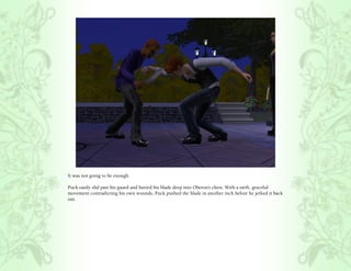 It was not going to be enough.

Puck easily slid past his guard and buried his blade deep into Oberon’s chest. With a swift, graceful
movement contradicting his own wounds, Puck pushed the blade in another inch before he jerked it back
out.
 