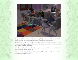 Dropping back down onto the couch, Lysander shrugged, “I just wish we could have gone to the show
tonight. It’s no fair that Dad gets to go and we don’t. I wanted to see Mom dance too.”

Rosalind shrugged as she watched the heated game between the youngest twins play out on the screen,
“Mom said she only got a couple of tickets, so she’s taking Daddy and Aunt Bo and Uncle Merc tonight.
We’ll get to go to another performance.”

“It’s still not fair.” Lysander slouched as only a teenage boy can, “It would have been nice if they’d at least
have let Faith and Val hang out with us.”

Sebastian snorted and gave his older brother a quick grin, “Mom and Dad want the house to still be
standing when they get home, dork.”
 