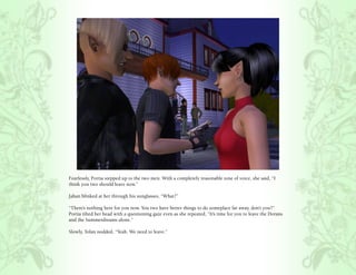 Fearlessly, Portia stepped up to the two men. With a completely reasonable tone of voice, she said, “I
think you two should leave now.”

Jahan blinked at her through his sunglasses, “What?”

“There’s nothing here for you now. You two have better things to do someplace far away, don’t you?”
Portia tilted her head with a questioning gaze even as she repeated, “It’s time for you to leave the Dorans
and the Summerdreams alone.”

Slowly, Tolan nodded, “Yeah. We need to leave.”
 