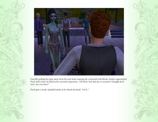 Forcibly pulling her gaze away from the new body staining the courtyard with blood, Ainsley approached
Puck with a hint of relief in her worried expression, “Oh Puck. You had me so worried. I thought he’d
won. Are you hurt?”

Puck gave a weak, lopsided smile as he shook his head, “I’m fi..”
 