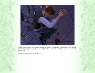 Almost in slow motion, his knees gave out and he crumpled to the ground. The blood he’d been holding
back with a hand pressed tightly to his wound quickly stained his shirt and began to pool on the ground
around him.

Ainsley’s eyes widened in horror, “PUCK!”
 