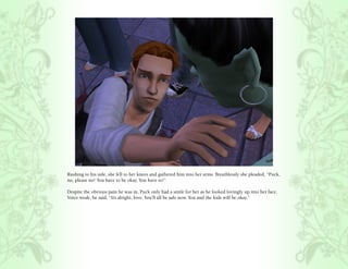 Rushing to his side, she fell to her knees and gathered him into her arms. Breathlessly she pleaded, “Puck,
no, please no! You have to be okay. You have to!”

Despite the obvious pain he was in, Puck only had a smile for her as he looked lovingly up into her face.
Voice weak, he said, “It’s alright, love. You’ll all be safe now. You and the kids will be okay.”
 