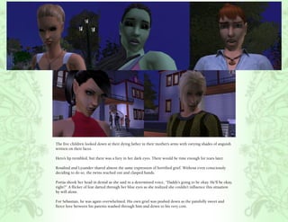 The five children looked down at their dying father in their mother’s arms with varying shades of anguish
written on their faces.

Hero’s lip trembled, but there was a fury in her dark eyes. There would be time enough for tears later.

Rosalind and Lysander shared almost the same expression of horrified grief. Without even consciously
deciding to do so, the twins reached out and clasped hands.

Portia shook her head in denial as she said in a determined voice, “Daddy’s going to be okay. He’ll be okay,
right?” A flicker of fear darted through her blue eyes as she realized she couldn’t influence this situation
by will alone.

For Sebastian, he was again overwhelmed. His own grief was pushed down as the painfully sweet and
fierce love between his parents washed through him and down to his very core.
 
