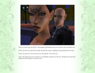 “Kern, we need to get out of here.” Kal stepped up behind his boss as she stared at the scene before her.

At first, she did not respond. She simply watched the woman cradling her dying husband in her arms.

“Kern.” He gave her a nervous look as he said urgently, “We need to go.”

“Fine.” She lingered one more moment, an unreadable expression on her face. Abruptly, she turned and
walked away, leaving Kal to catch up to her.
 