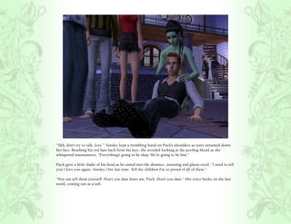 “Shh, don’t try to talk, love.” Ainsley kept a trembling hand on Puck’s shoulders as tears streamed down
her face. Brushing his red hair back from his face, she avoided looking at the pooling blood as she
whispered reassurances, “Everything’s going to be okay. We’re going to be fine.”

Puck gave a little shake of his head as he stared into the distance, unseeing and glassy-eyed, “I need to tell
you I love you again, Ainsley. One last time. Tell the children I’m so proud of all of them.”

“You can tell them yourself. Don’t you dare leave me, Puck. Don’t you dare.” Her voice broke on the last
word, coming out as a sob.
 